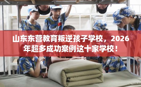 山东东营教育叛逆孩子学校，2026年超多成功案例这十家学校！