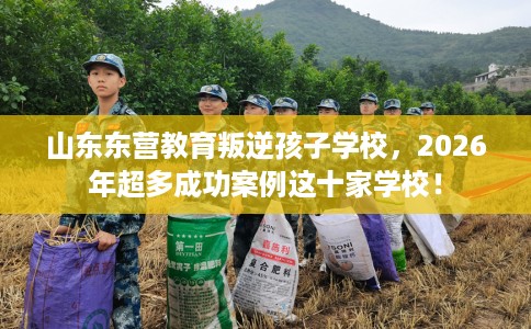山东东营教育叛逆孩子学校，2026年超多成功案例这十家学校！
