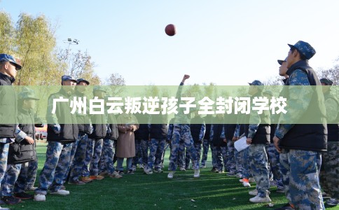 广州白云叛逆孩子全封闭学校