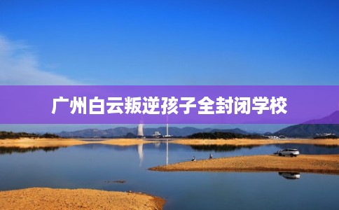 广州白云叛逆孩子全封闭学校