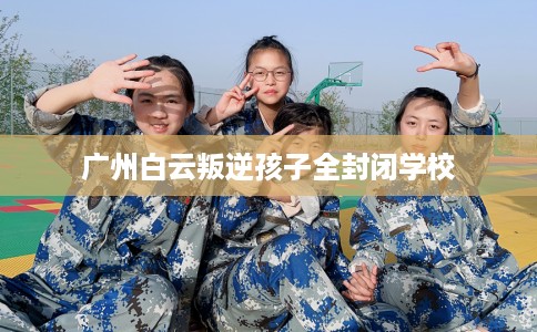 广州白云叛逆孩子全封闭学校