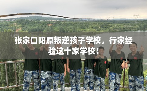 张家口阳原叛逆孩子学校，行家经验这十家学校！