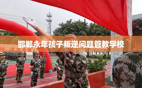 邯郸永年孩子叛逆问题管教学校
