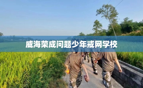 威海荣成问题少年戒网学校
