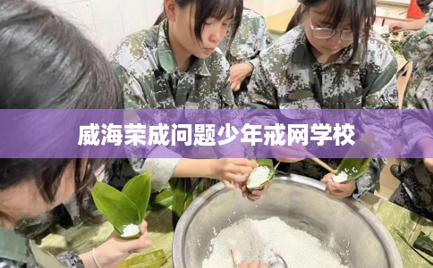 威海荣成问题少年戒网学校
