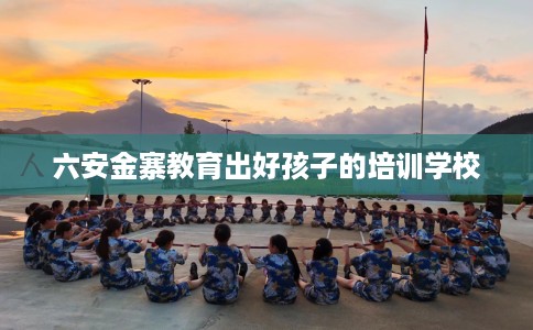 六安金寨教育出好孩子的培训学校