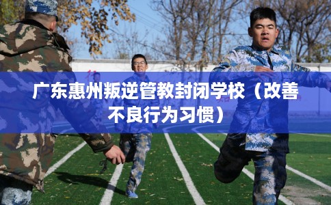广东惠州叛逆管教封闭学校（改善不良行为习惯）
