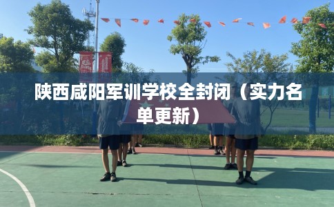 陕西咸阳军训学校全封闭（实力名单更新）