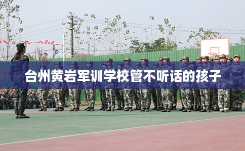 台州黄岩军训学校管不听话的孩子