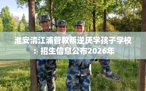 淮安清江浦管教叛逆厌学孩子学校：招生信息公布2026年