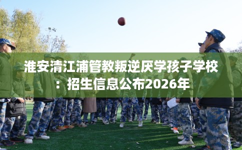 淮安清江浦管教叛逆厌学孩子学校：招生信息公布2026年