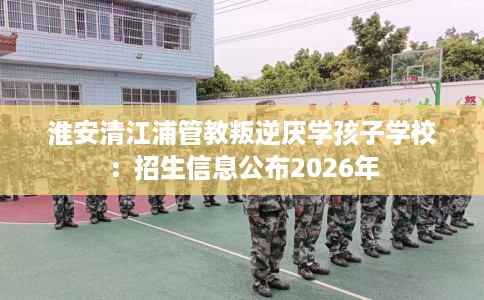 淮安清江浦管教叛逆厌学孩子学校：招生信息公布2026年