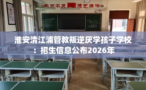 淮安清江浦管教叛逆厌学孩子学校：招生信息公布2026年