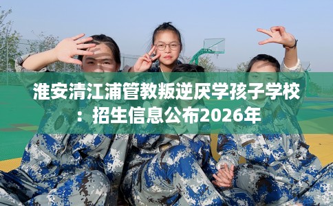 淮安清江浦管教叛逆厌学孩子学校：招生信息公布2026年
