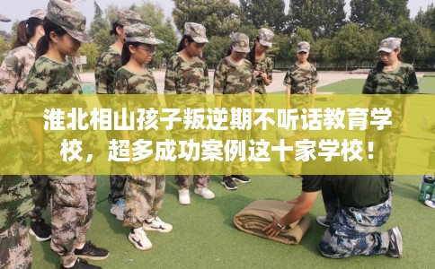 淮北相山孩子叛逆期不听话教育学校，超多成功案例这十家学校！