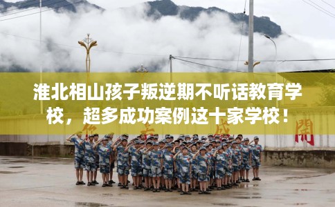 淮北相山孩子叛逆期不听话教育学校，超多成功案例这十家学校！