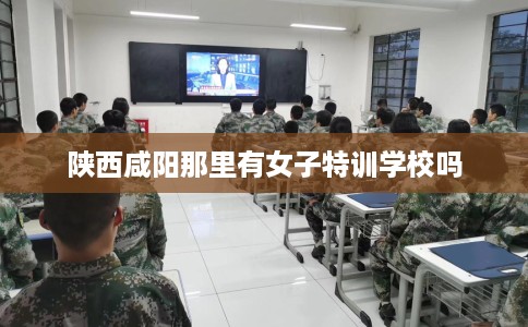 陕西咸阳那里有女子特训学校吗