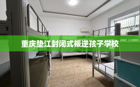 重庆垫江封闭式叛逆孩子学校