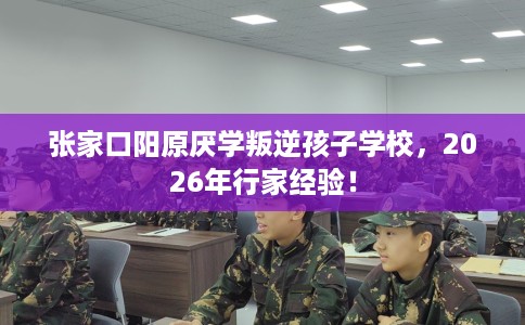 张家口阳原厌学叛逆孩子学校，2026年行家经验！