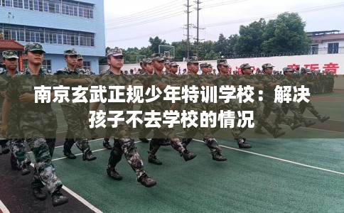 南京玄武正规少年特训学校：解决孩子不去学校的情况