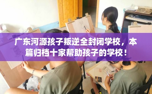 广东河源孩子叛逆全封闭学校，本篇归档十家帮助孩子的学校！
