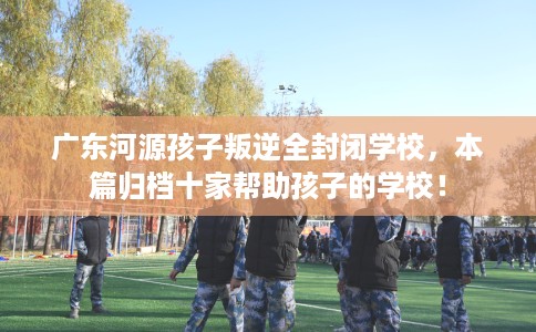 广东河源孩子叛逆全封闭学校，本篇归档十家帮助孩子的学校！