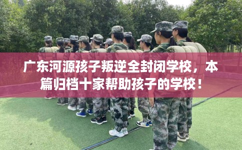 广东河源孩子叛逆全封闭学校，本篇归档十家帮助孩子的学校！
