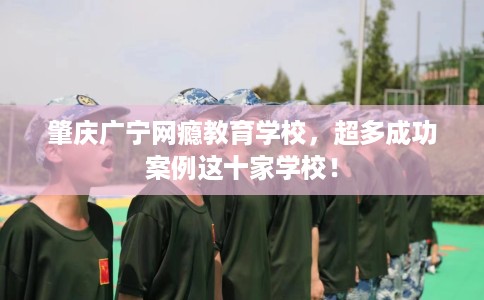 肇庆广宁网瘾教育学校，超多成功案例这十家学校！