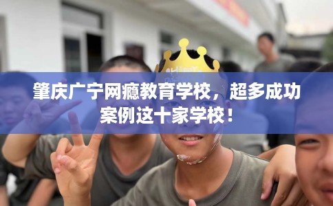肇庆广宁网瘾教育学校，超多成功案例这十家学校！