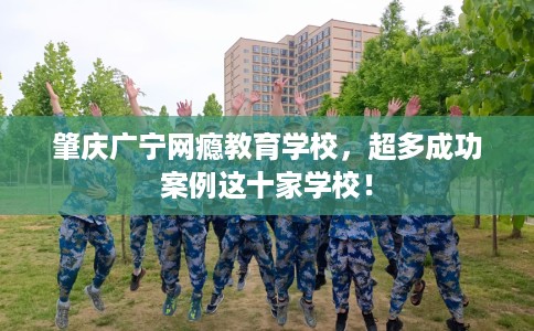 肇庆广宁网瘾教育学校，超多成功案例这十家学校！