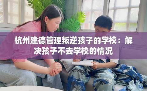 杭州建德管理叛逆孩子的学校：解决孩子不去学校的情况