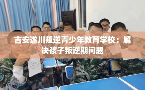 吉安遂川叛逆青少年教育学校：解决孩子叛逆期问题