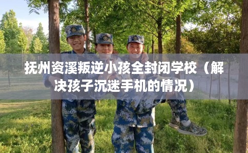 抚州资溪叛逆小孩全封闭学校（解决孩子沉迷手机的情况）