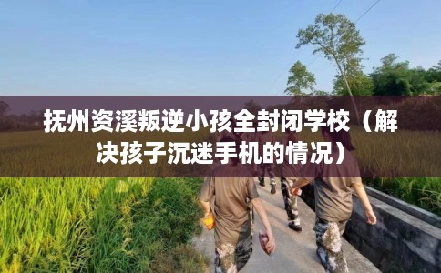 抚州资溪叛逆小孩全封闭学校（解决孩子沉迷手机的情况）