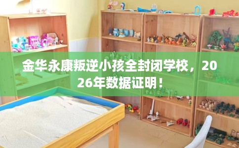 金华永康叛逆小孩全封闭学校，2026年数据证明！