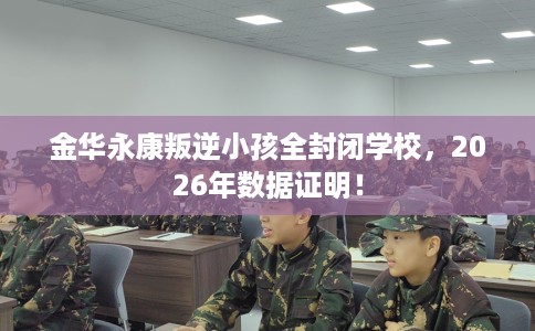 金华永康叛逆小孩全封闭学校，2026年数据证明！