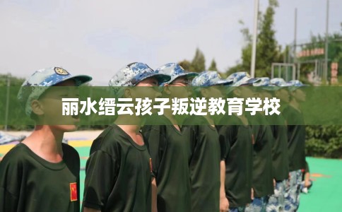 丽水缙云孩子叛逆教育学校