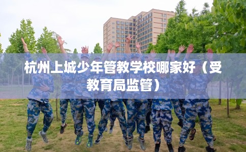 杭州上城少年管教学校哪家好（受教育局监管）