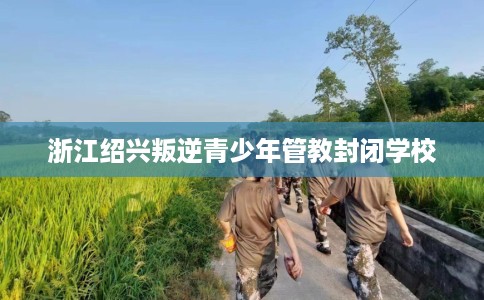 浙江绍兴叛逆青少年管教封闭学校
