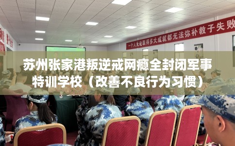 苏州张家港叛逆戒网瘾全封闭军事特训学校（改善不良行为习惯）