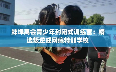 蚌埠禹会青少年封闭式训练营：精选叛逆戒网瘾特训学校