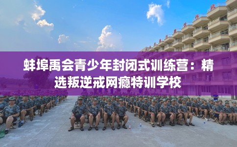 蚌埠禹会青少年封闭式训练营：精选叛逆戒网瘾特训学校