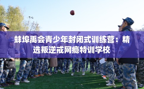 蚌埠禹会青少年封闭式训练营：精选叛逆戒网瘾特训学校