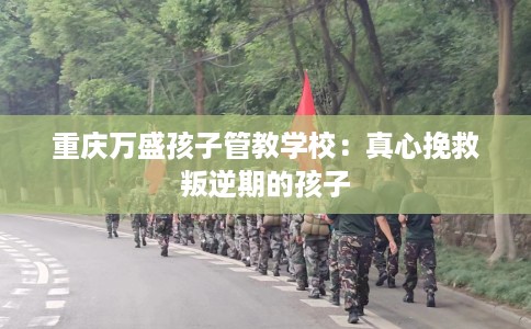重庆万盛孩子管教学校:真心挽救叛逆期的孩子 重庆万盛孩子管教学校:真心挽救叛逆期的孩子