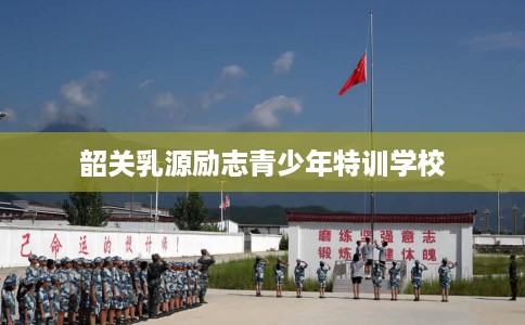 韶关乳源励志青少年特训学校 韶关乳源励志青少年特训学校