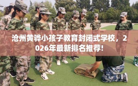 沧州黄骅小孩子教育封闭式学校，2026年最新排名推荐!
