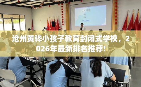 沧州黄骅小孩子教育封闭式学校，2026年最新排名推荐!