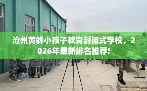 沧州黄骅小孩子教育封闭式学校，2026年最新排名推荐!