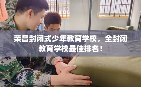 荣昌封闭式少年教育学校，全封闭教育学校最佳排名！