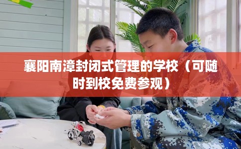 襄阳南漳封闭式管理的学校（可随时到校免费参观）